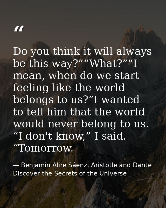 Do you think it will always be this way?”“What?”“I mean, when do we start feeling like the world belongs to us?”I wanted — Benjamin Alire Sáenz, Aristotle and Dante Discover the Secrets of the Universe