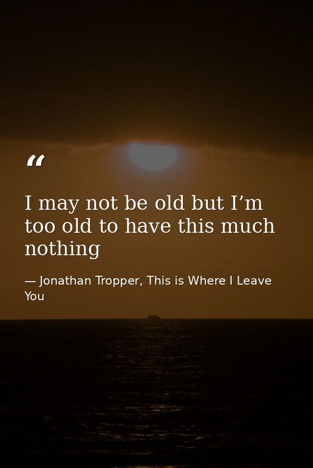 I may not be old but I’m too old to have this much nothing — Jonathan Tropper, This is Where I Leave You
