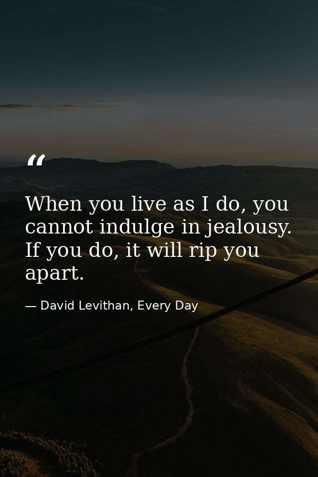 When you live as I do, you cannot indulge in jealousy. If you do, it will rip you apart. — David Levithan, Every Day