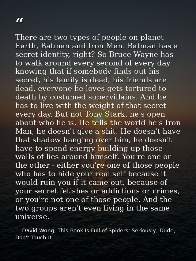There are two types of people on planet Earth, Batman and Iron Man. Batman has a secret identity, right? So Bruce Wayne  — David Wong, This Book Is Full of Spiders: Seriously, Dude, Don't Touch It