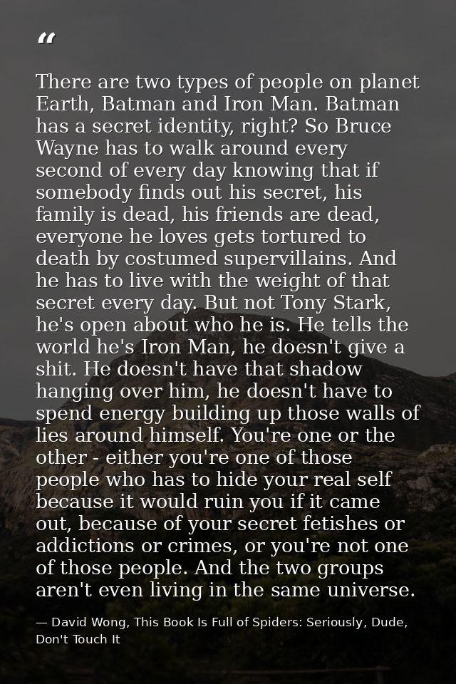 There are two types of people on planet Earth, Batman and Iron Man. Batman has a secret identity, right? So Bruce Wayne  — David Wong, This Book Is Full of Spiders: Seriously, Dude, Don't Touch It