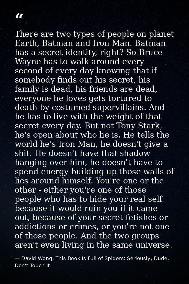 There are two types of people on planet Earth, Batman and Iron Man. Batman has a secret identity, right? So Bruce Wayne  — David Wong, This Book Is Full of Spiders: Seriously, Dude, Don't Touch It