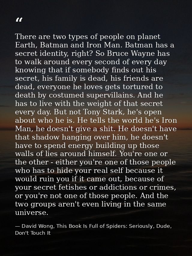 There are two types of people on planet Earth, Batman and Iron Man. Batman has a secret identity, right? So Bruce Wayne  — David Wong, This Book Is Full of Spiders: Seriously, Dude, Don't Touch It
