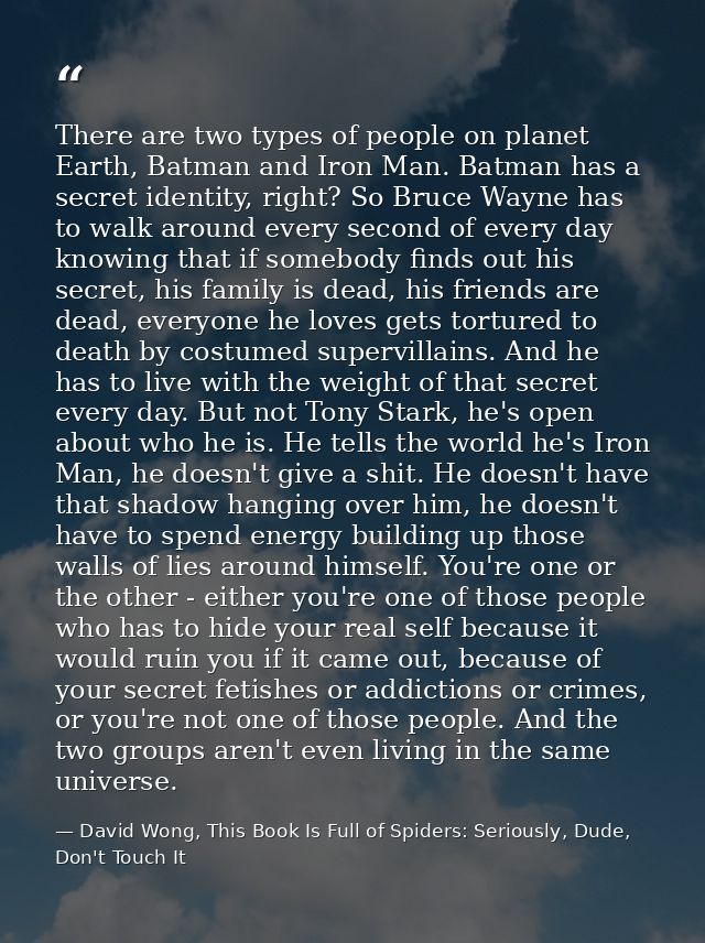 There are two types of people on planet Earth, Batman and Iron Man. Batman has a secret identity, right? So Bruce Wayne  — David Wong, This Book Is Full of Spiders: Seriously, Dude, Don't Touch It