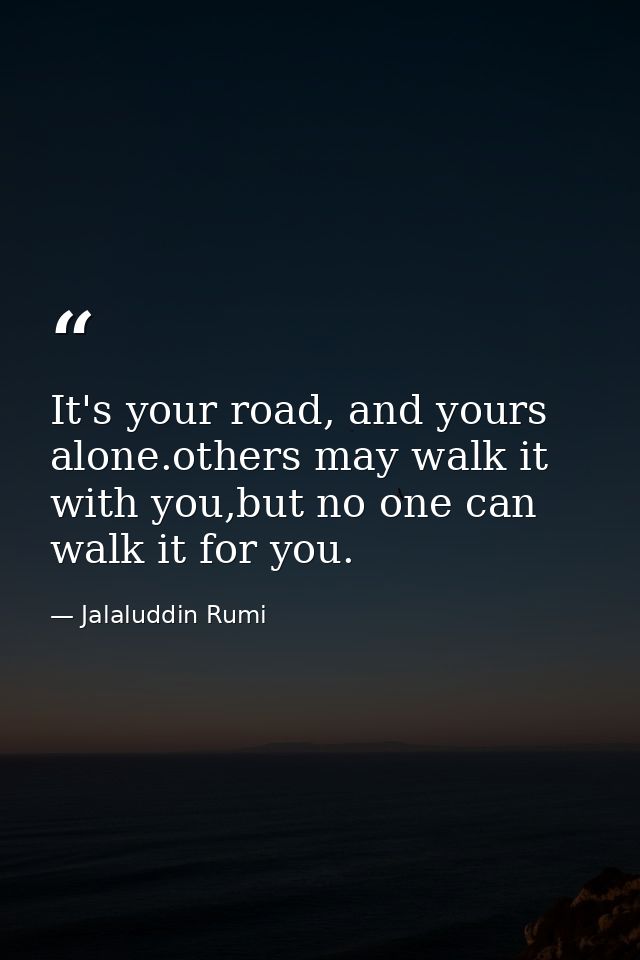 It's your road, and yours alone.others may walk it with you,but no one can walk it for you. — Jalaluddin Rumi