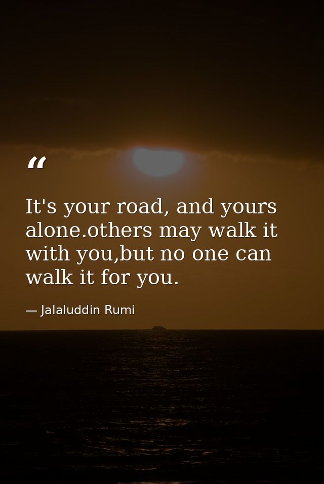 It's your road, and yours alone.others may walk it with you,but no one can walk it for you. — Jalaluddin Rumi