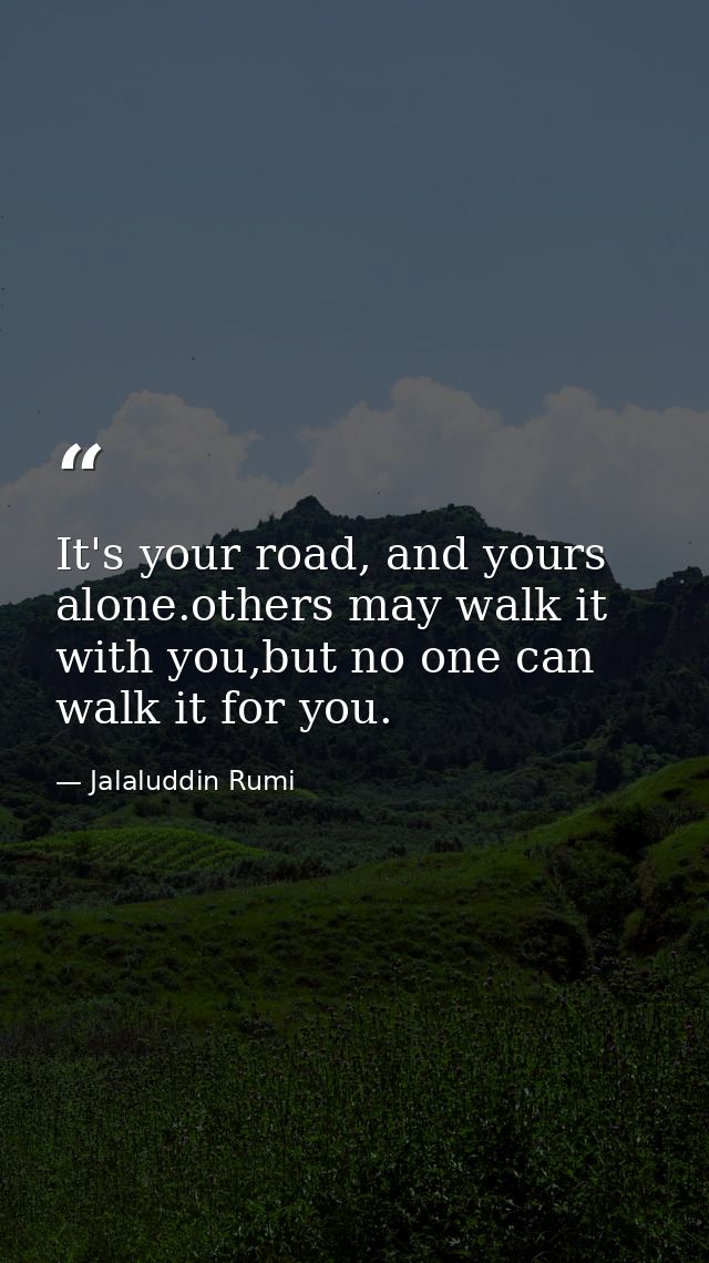 It's your road, and yours alone.others may walk it with you,but no one can walk it for you. — Jalaluddin Rumi
