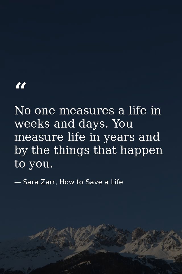 No one measures a life in weeks and days. You measure life in years and by the things that happen to you. — Sara Zarr, How to Save a Life