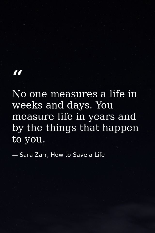 No one measures a life in weeks and days. You measure life in years and by the things that happen to you. — Sara Zarr, How to Save a Life