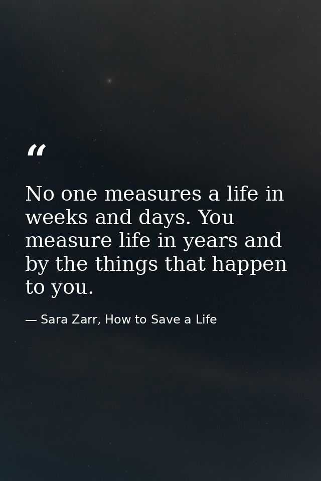 No one measures a life in weeks and days. You measure life in years and by the things that happen to you. — Sara Zarr, How to Save a Life