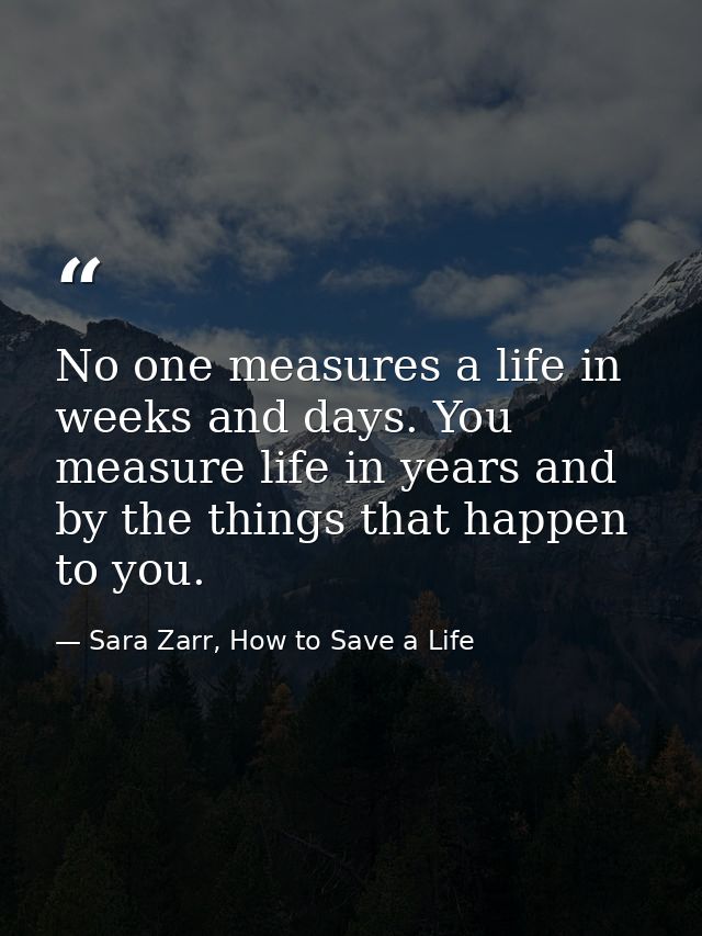 No one measures a life in weeks and days. You measure life in years and by the things that happen to you. — Sara Zarr, How to Save a Life