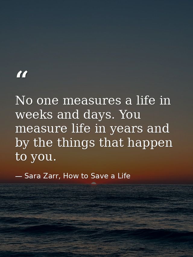 No one measures a life in weeks and days. You measure life in years and by the things that happen to you. — Sara Zarr, How to Save a Life