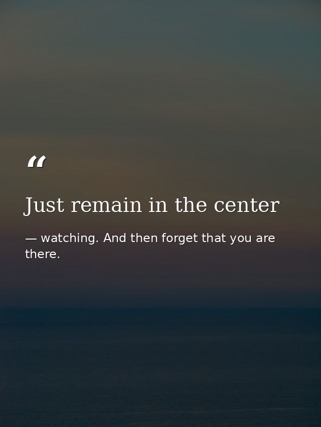 Just remain in the center — watching. And then forget that you are there.