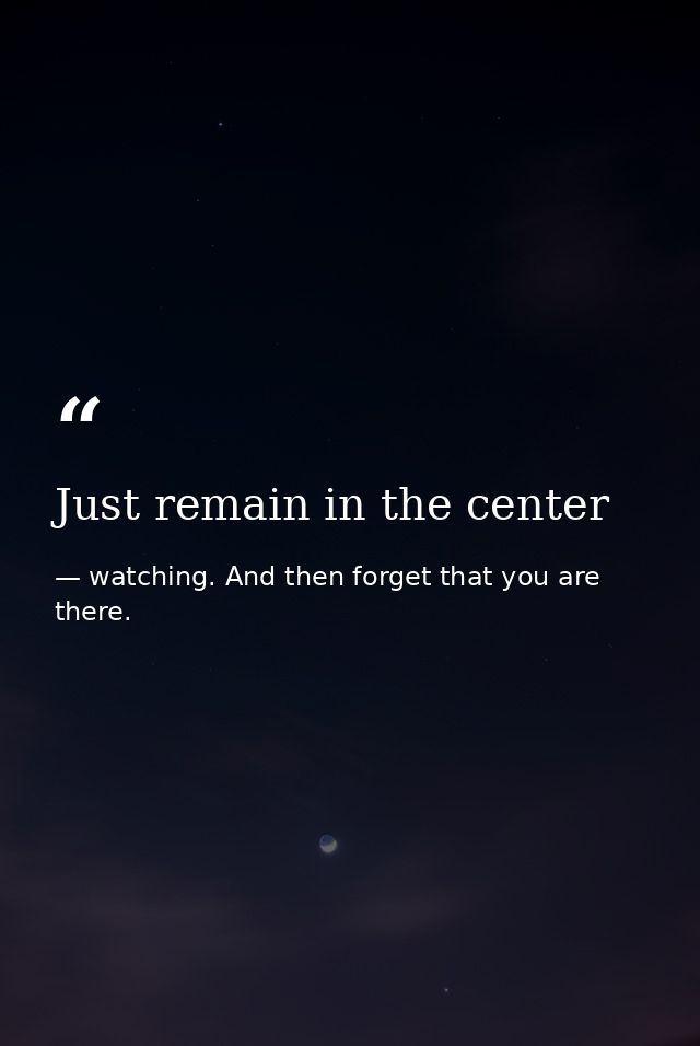 Just remain in the center — watching. And then forget that you are there.