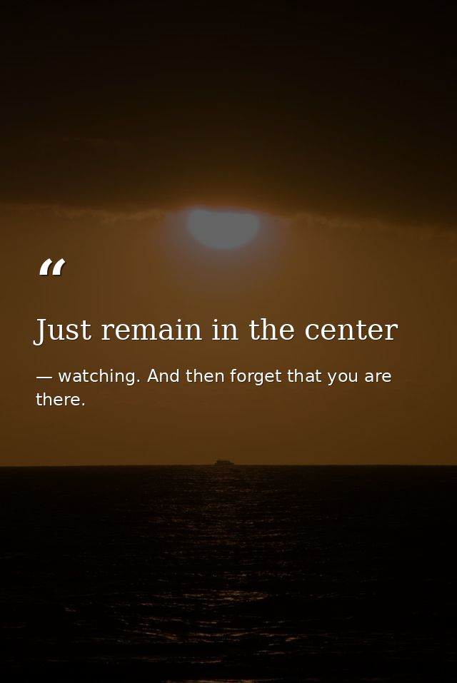 Just remain in the center — watching. And then forget that you are there.