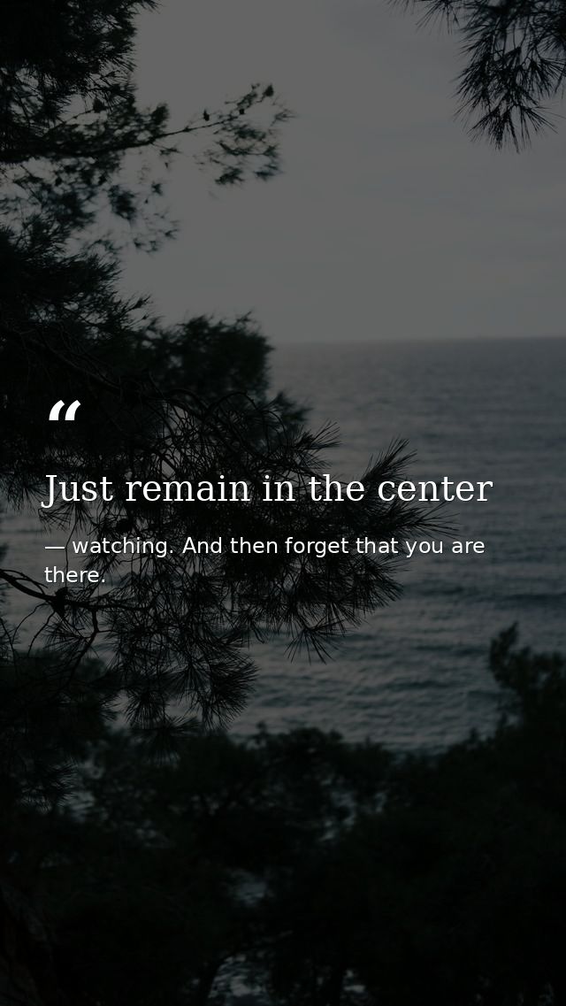Just remain in the center — watching. And then forget that you are there.