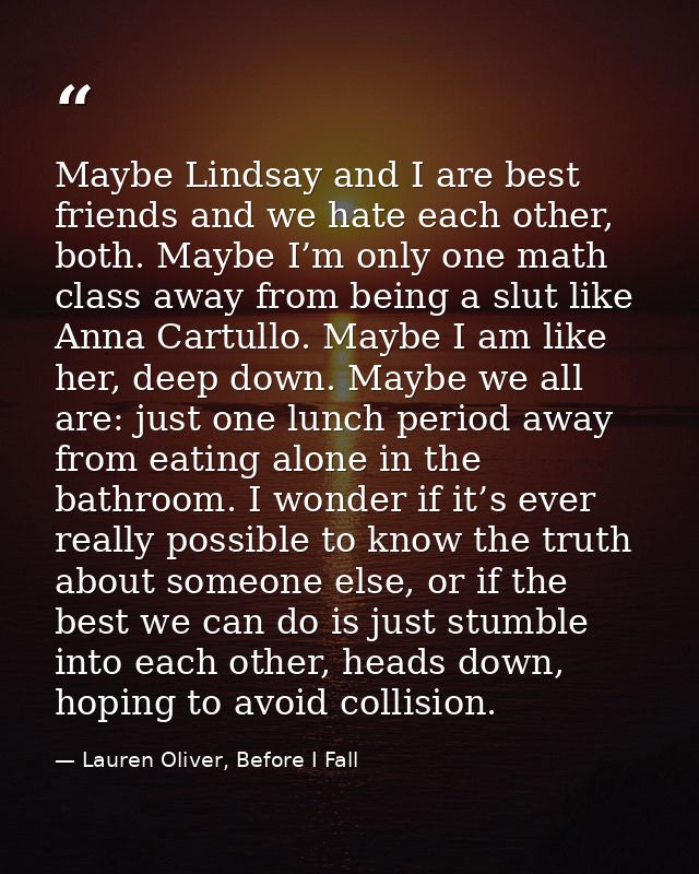 Maybe Lindsay and I are best friends and we hate each other, both. Maybe I’m only one math class away from being a slut  — Lauren Oliver, Before I Fall