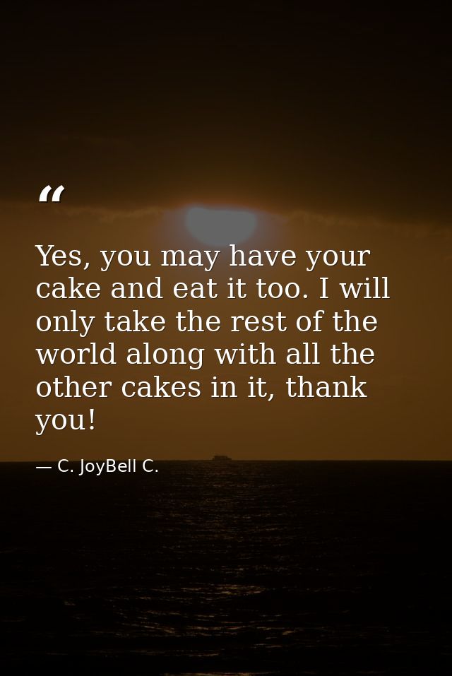Yes, you may have your cake and eat it too. I will only take the rest of the world along with all the other cakes in it, — C. JoyBell C.