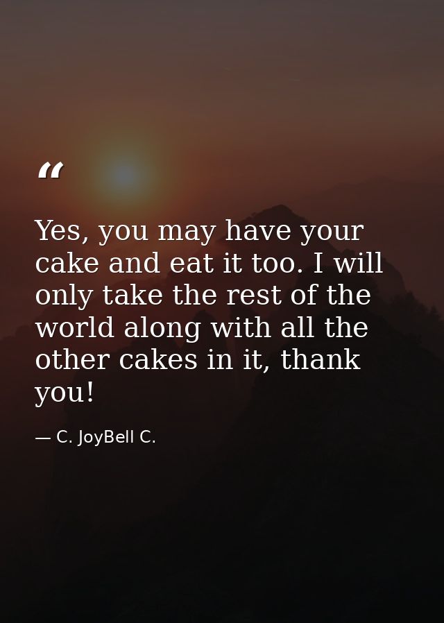 Yes, you may have your cake and eat it too. I will only take the rest of the world along with all the other cakes in it, — C. JoyBell C.