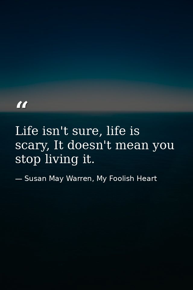 Life isn't sure, life is scary, It doesn't mean you stop living it. — Susan May Warren, My Foolish Heart