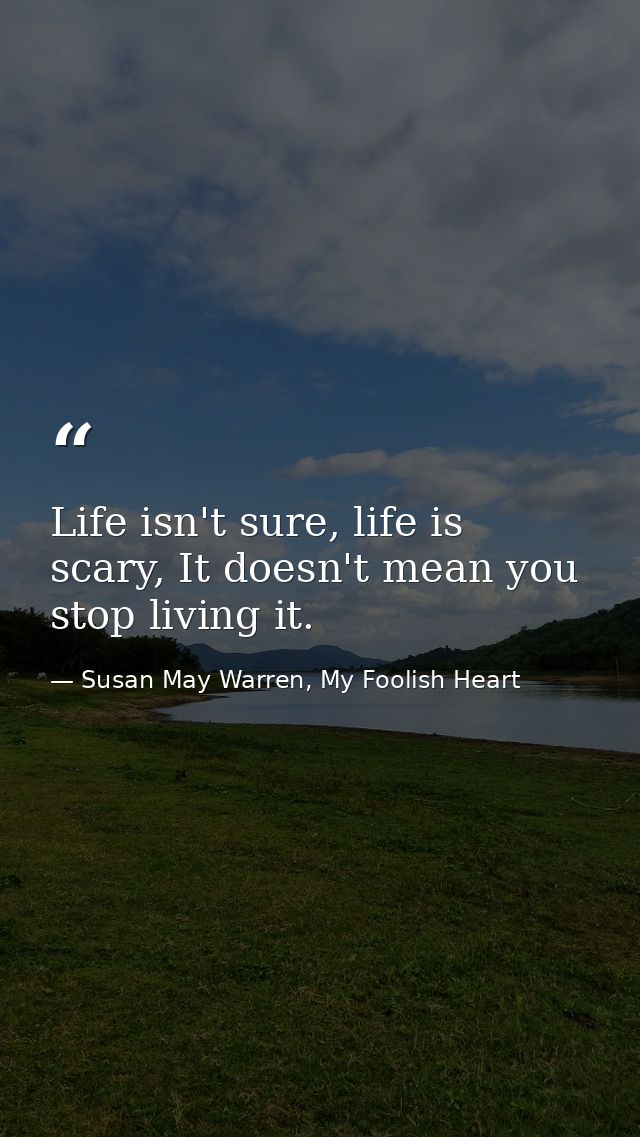 Life isn't sure, life is scary, It doesn't mean you stop living it. — Susan May Warren, My Foolish Heart