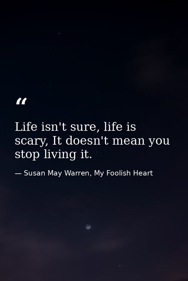 Life isn't sure, life is scary, It doesn't mean you stop living it. — Susan May Warren, My Foolish Heart