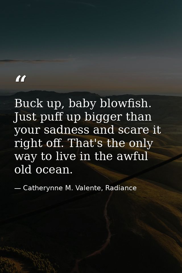 Buck up, baby blowfish. Just puff up bigger than your sadness and scare it right off. That's the only way to live in the — Catherynne M. Valente, Radiance