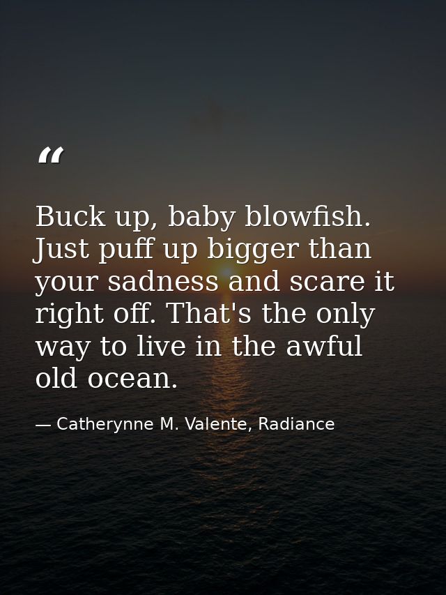 Buck up, baby blowfish. Just puff up bigger than your sadness and scare it right off. That's the only way to live in the — Catherynne M. Valente, Radiance