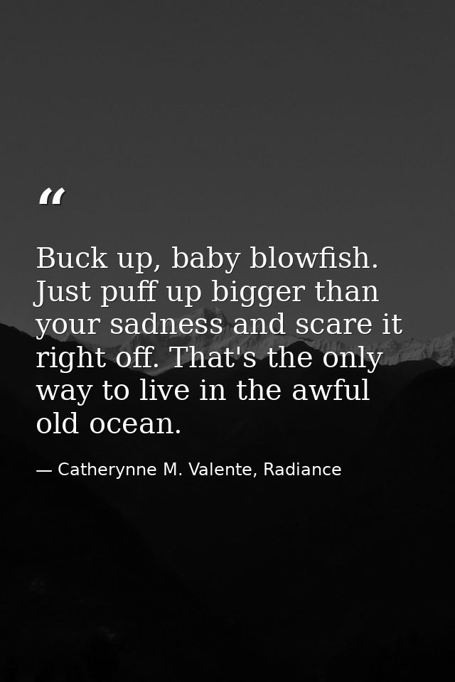 Buck up, baby blowfish. Just puff up bigger than your sadness and scare it right off. That's the only way to live in the — Catherynne M. Valente, Radiance