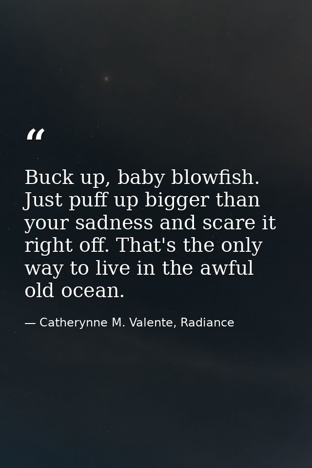 Buck up, baby blowfish. Just puff up bigger than your sadness and scare it right off. That's the only way to live in the — Catherynne M. Valente, Radiance