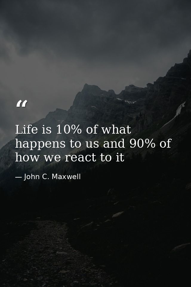 Life is 10% of what happens to us and 90% of how we react to it — John C. Maxwell