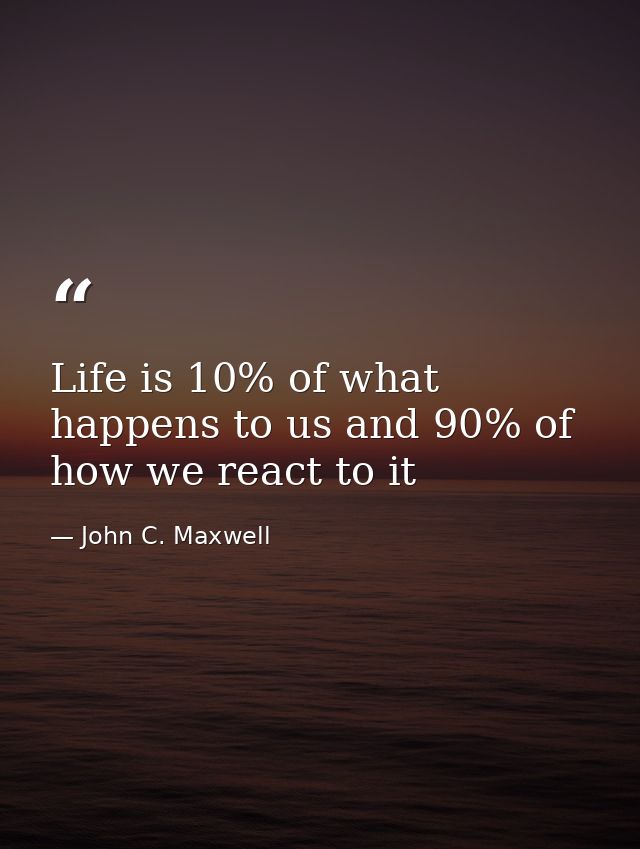 Life is 10% of what happens to us and 90% of how we react to it — John C. Maxwell