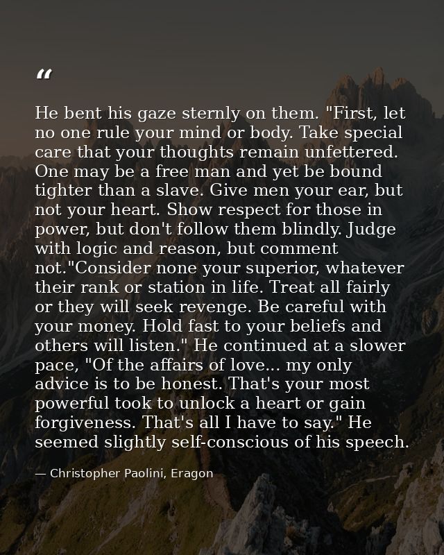 He bent his gaze sternly on them. "First, let no one rule your mind or body. Take special care that your thoughts remain — Christopher Paolini, Eragon