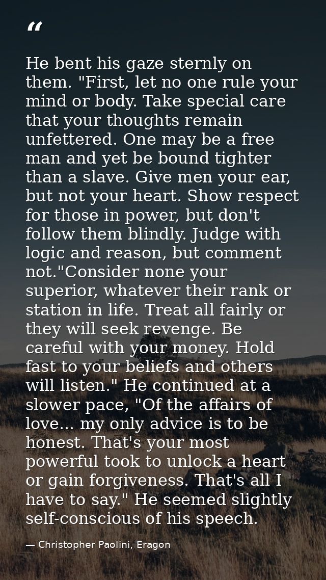He bent his gaze sternly on them. "First, let no one rule your mind or body. Take special care that your thoughts remain — Christopher Paolini, Eragon