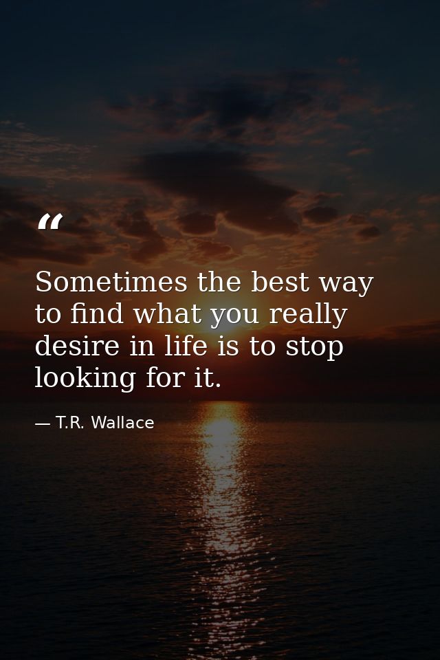 Sometimes the best way to find what you really desire in life is to stop looking for it. — T.R. Wallace