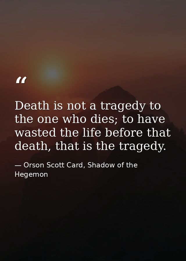 Death is not a tragedy to the one who dies; to have wasted the life before that death, that is the tragedy. — Orson Scott Card, Shadow of the Hegemon