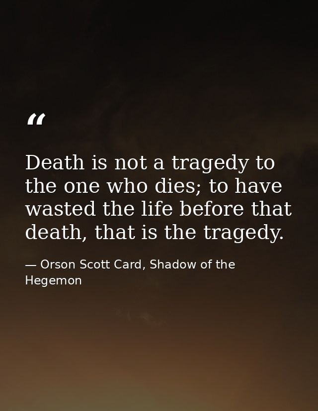 Death is not a tragedy to the one who dies; to have wasted the life before that death, that is the tragedy. — Orson Scott Card, Shadow of the Hegemon