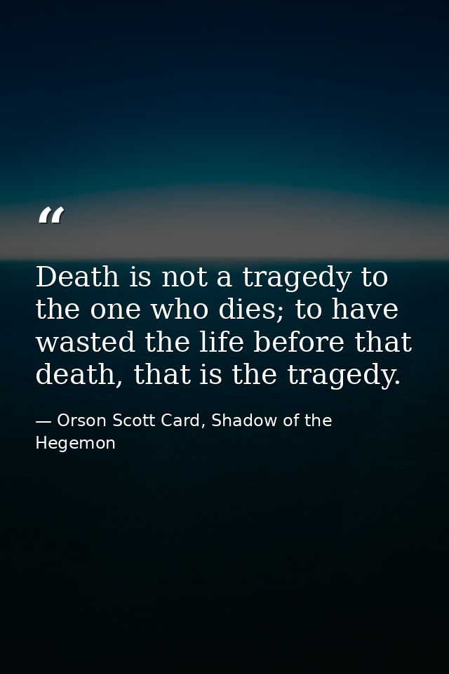 Death is not a tragedy to the one who dies; to have wasted the life before that death, that is the tragedy. — Orson Scott Card, Shadow of the Hegemon