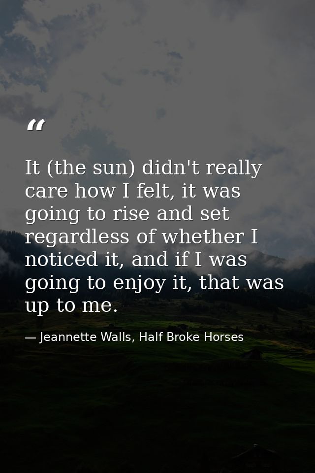It (the sun) didn't really care how I felt, it was going to rise and set regardless of whether I noticed it, and if I wa — Jeannette Walls, Half Broke Horses