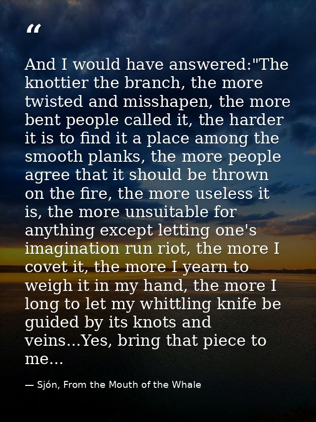 And I would have answered:"The knottier the branch, the more twisted and misshapen, the more bent people called it, the  — Sjón, From the Mouth of the Whale