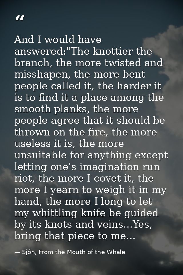 And I would have answered:"The knottier the branch, the more twisted and misshapen, the more bent people called it, the  — Sjón, From the Mouth of the Whale