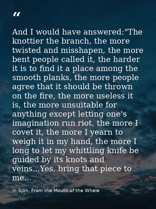 And I would have answered:"The knottier the branch, the more twisted and misshapen, the more bent people called it, the  — Sjón, From the Mouth of the Whale