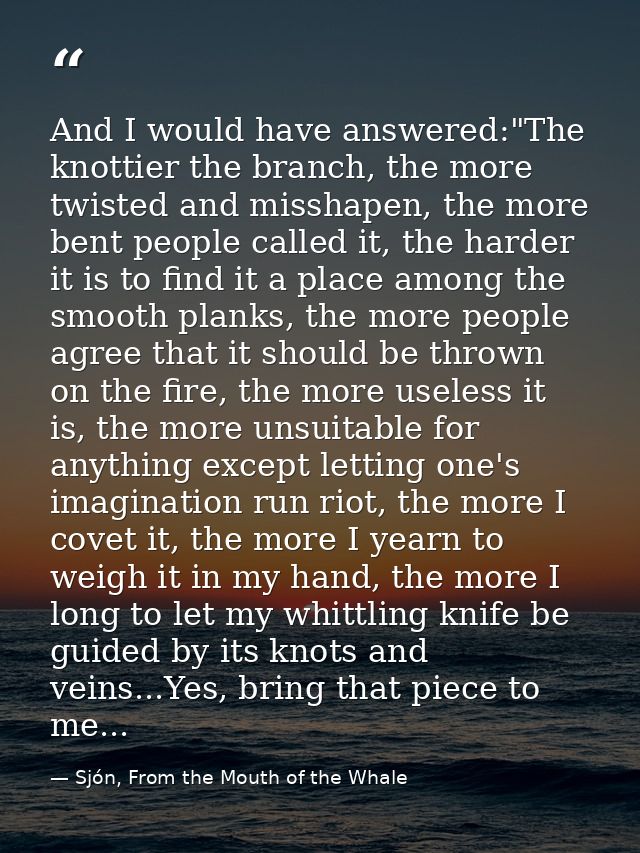 And I would have answered:"The knottier the branch, the more twisted and misshapen, the more bent people called it, the  — Sjón, From the Mouth of the Whale