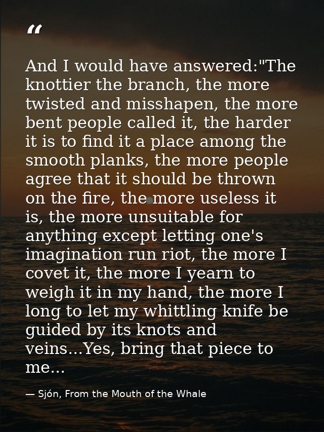 And I would have answered:"The knottier the branch, the more twisted and misshapen, the more bent people called it, the  — Sjón, From the Mouth of the Whale