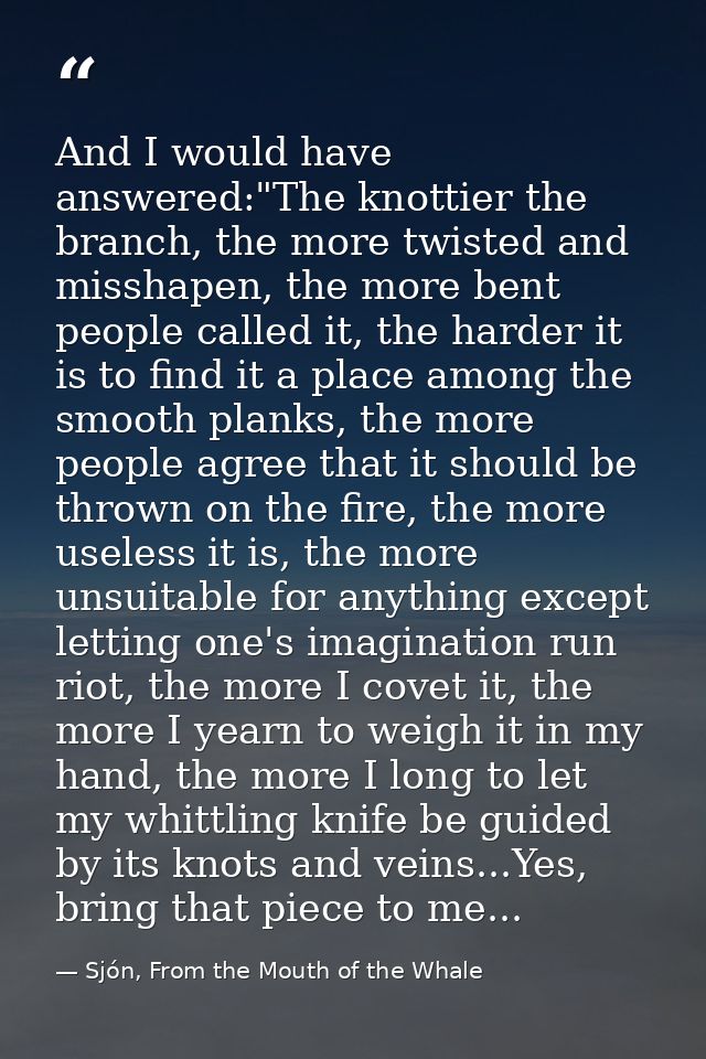 And I would have answered:"The knottier the branch, the more twisted and misshapen, the more bent people called it, the  — Sjón, From the Mouth of the Whale