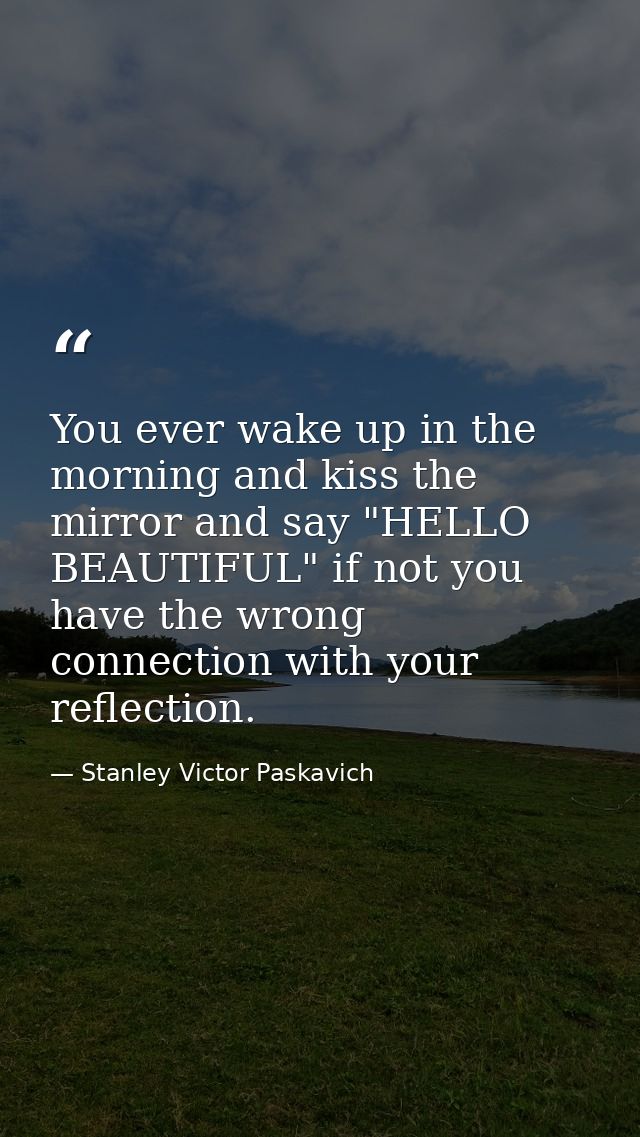 You ever wake up in the morning and kiss the mirror and say "HELLO BEAUTIFUL" if not you have the wrong connection with  — Stanley Victor Paskavich