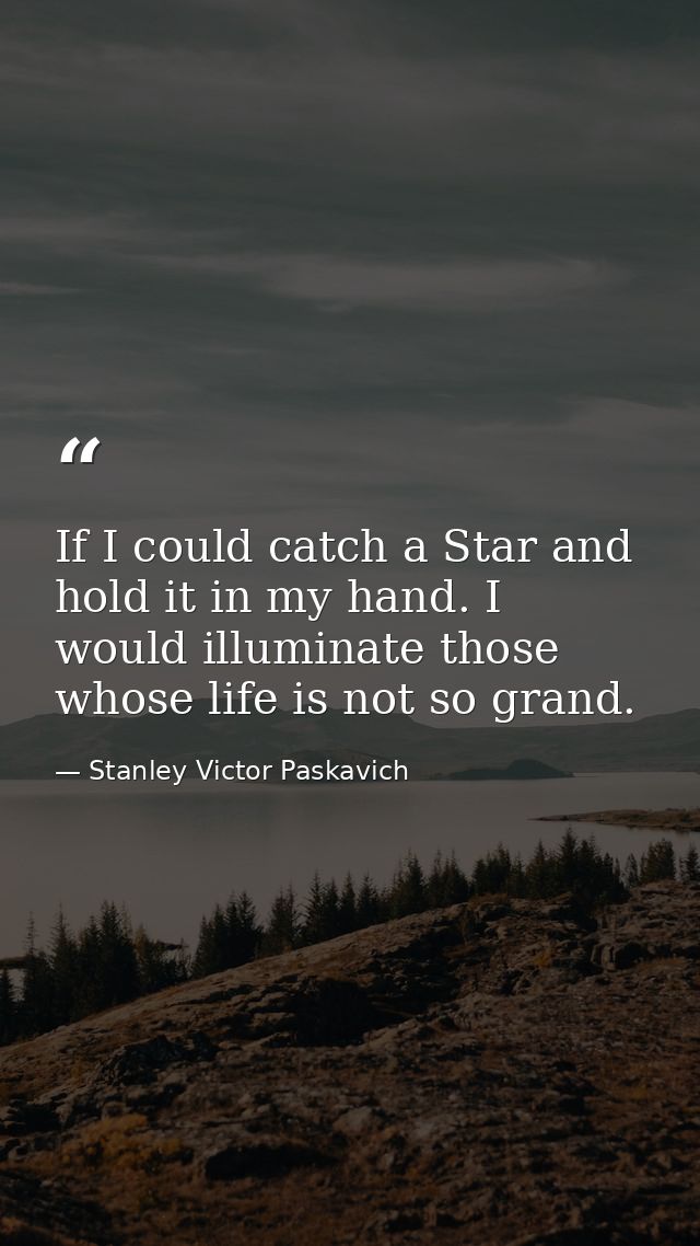 If I could catch a Star and hold it in my hand. I would illuminate those whose life is not so grand. — Stanley Victor Paskavich
