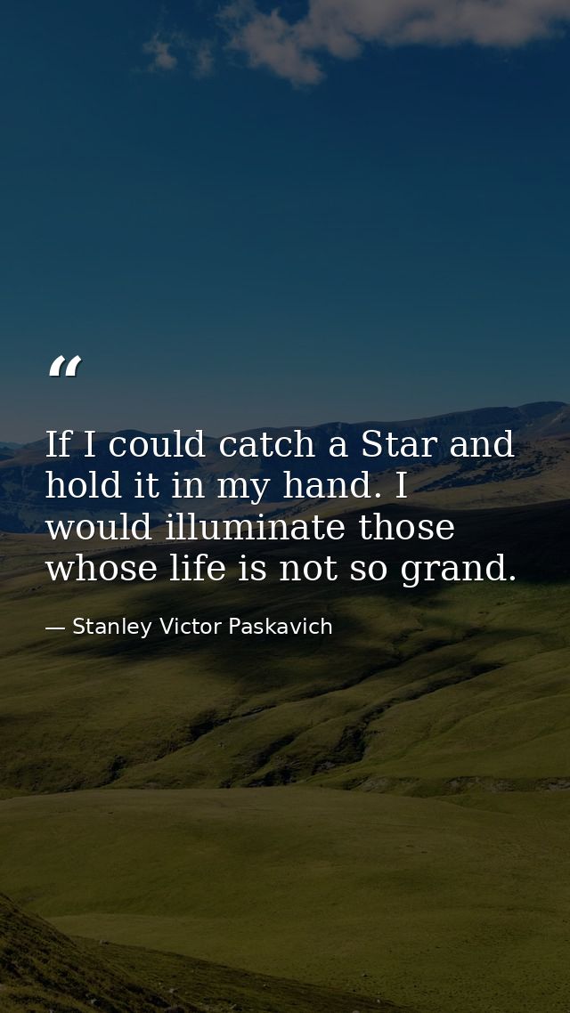 If I could catch a Star and hold it in my hand. I would illuminate those whose life is not so grand. — Stanley Victor Paskavich