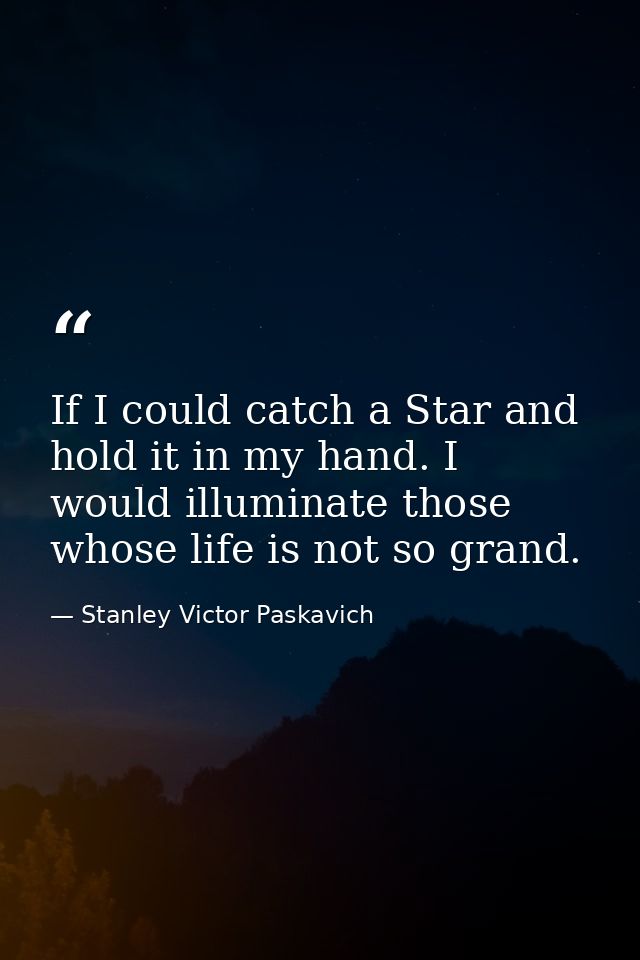 If I could catch a Star and hold it in my hand. I would illuminate those whose life is not so grand. — Stanley Victor Paskavich
