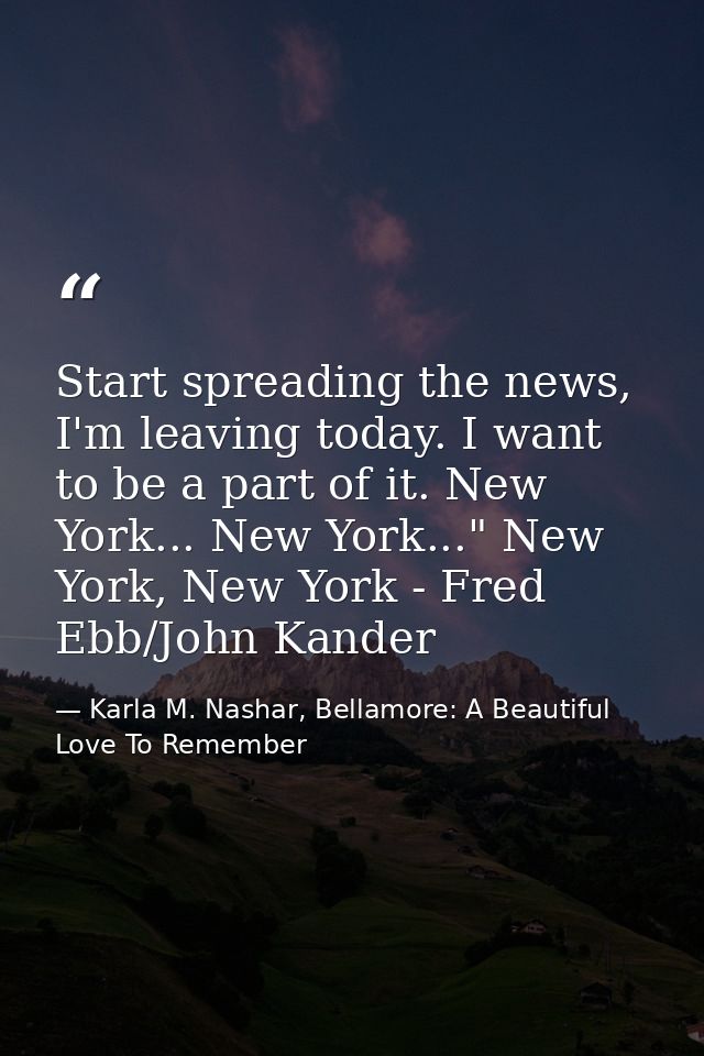 Start spreading the news, I'm leaving today. I want to be a part of it. New York... New York..." New York, New York - Fr — Karla M. Nashar, Bellamore: A Beautiful Love To Remember